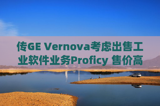 传GE Vernova考虑出售工业软件业务Proficy 售价高达10亿美元