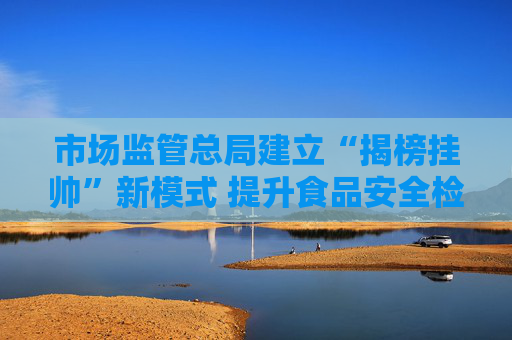 市场监管总局建立“揭榜挂帅”新模式 提升食品安全检验检测能力