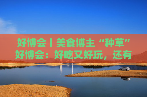 好博会丨美食博主“种草”好博会：好吃又好玩，还有好多“羊毛”可以薅