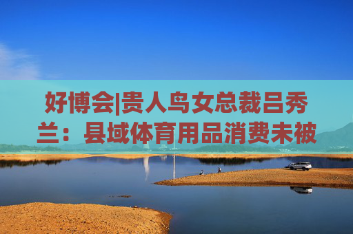 好博会|贵人鸟女总裁吕秀兰：县域体育用品消费未被满足，只有一二线城市1/56