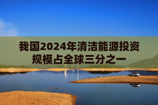 我国2024年清洁能源投资规模占全球三分之一