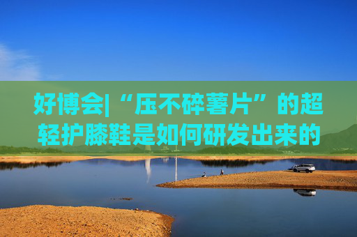 好博会|“压不碎薯片”的超轻护膝鞋是如何研发出来的？