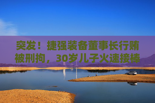 突发！捷强装备董事长行贿被刑拘，30岁儿子火速接棒：3年亏掉4.4亿，他能力挽狂澜吗？