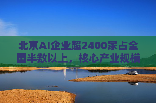 北京AI企业超2400家占全国半数以上，核心产业规模近3500亿元
