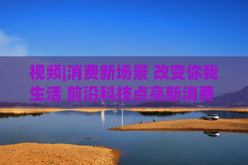 视频|消费新场景 改变你我生活 前沿科技点亮新消费 引领消费升级新趋势