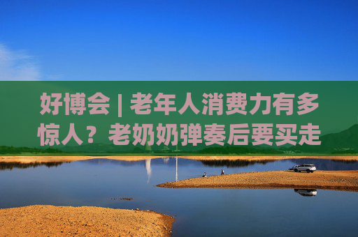 好博会 | 老年人消费力有多惊人？老奶奶弹奏后要买走强脑科技展台的钢琴