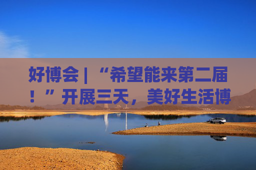 好博会 | “希望能来第二届！”开展三天，美好生活博览会的展商们说出了心里话