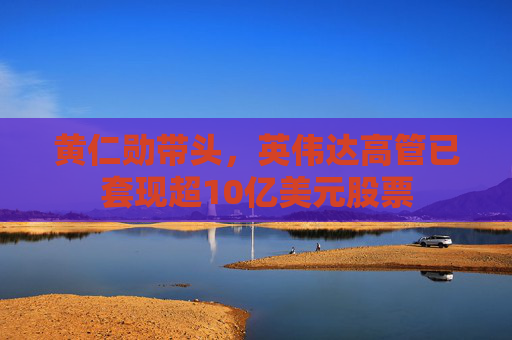 黄仁勋带头，英伟达高管已套现超10亿美元股票