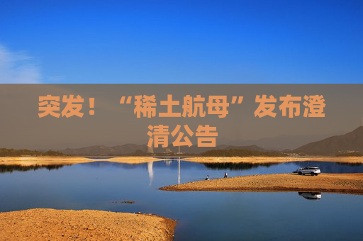 突发！“稀土航母”发布澄清公告