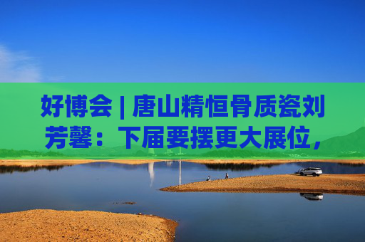 好博会 | 唐山精恒骨质瓷刘芳馨：下届要摆更大展位，愿把唐山骨瓷打出品牌！