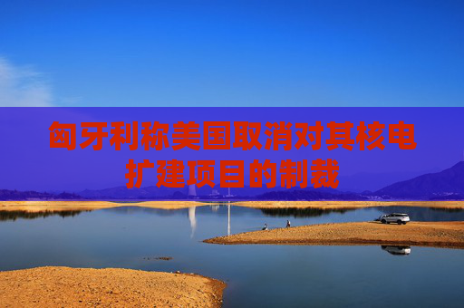 匈牙利称美国取消对其核电扩建项目的制裁