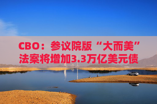 CBO：参议院版“大而美”法案将增加3.3万亿美元债务