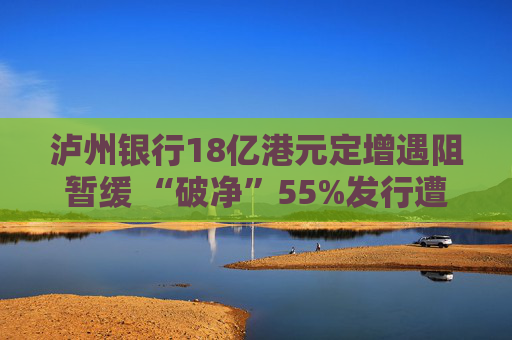 泸州银行18亿港元定增遇阻暂缓 “破净”55%发行遭股东异议