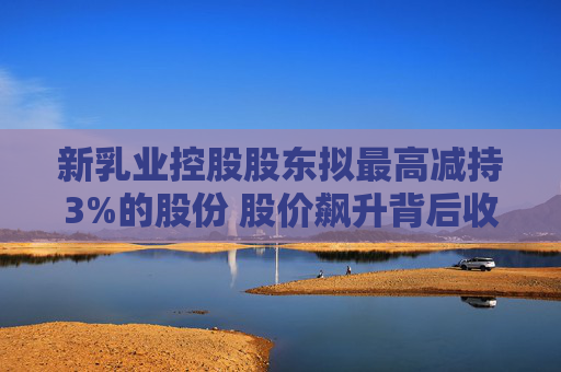 新乳业控股股东拟最高减持3%的股份 股价飙升背后收入增速放缓