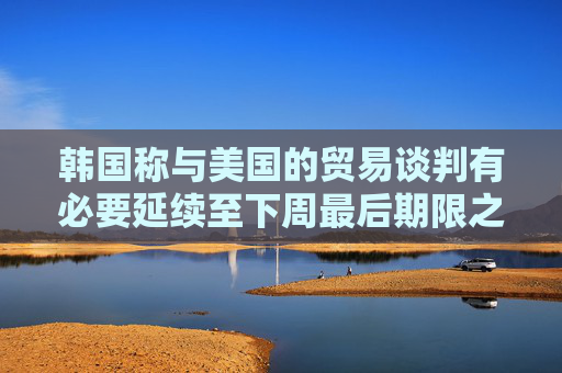 韩国称与美国的贸易谈判有必要延续至下周最后期限之后