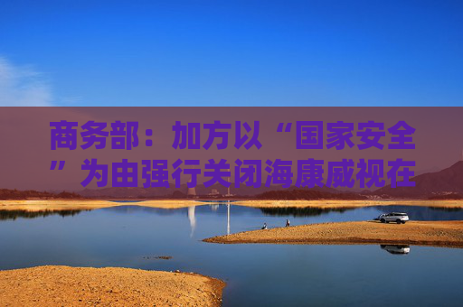 商务部：加方以“国家安全”为由强行关闭海康威视在加业务，中方对此强烈不满、坚决反对