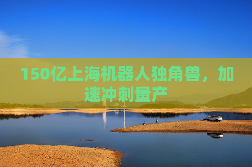 150亿上海机器人独角兽，加速冲刺量产