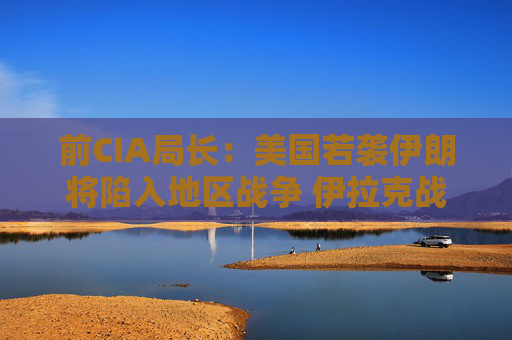 前CIA局长：美国若袭伊朗将陷入地区战争 伊拉克战争是 “严重错误”