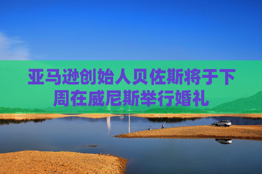 亚马逊创始人贝佐斯将于下周在威尼斯举行婚礼