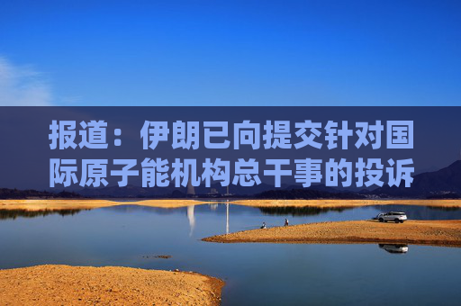 报道：伊朗已向提交针对国际原子能机构总干事的投诉