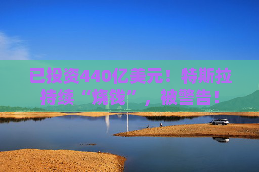 已投资440亿美元！特斯拉持续“烧钱”，被警告！