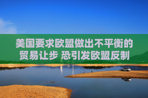 美国要求欧盟做出不平衡的贸易让步 恐引发欧盟反制