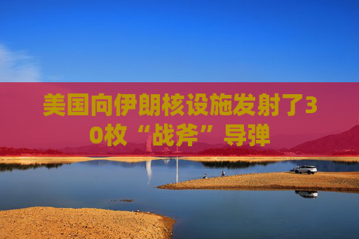 美国向伊朗核设施发射了30枚“战斧”导弹