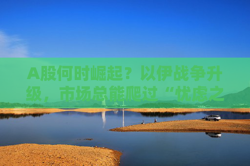 A股何时崛起？以伊战争升级，市场总能爬过“忧虑之墙”！