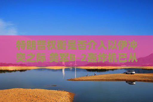 特朗普权衡是否介入以伊冲突之际 美军B-2轰炸机已从美国本土起飞
