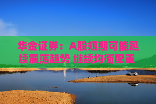 华金证券：A股短期可能延续震荡趋势 继续均衡配置 聚焦估值性价比