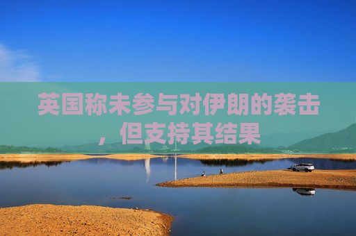 英国称未参与对伊朗的袭击，但支持其结果