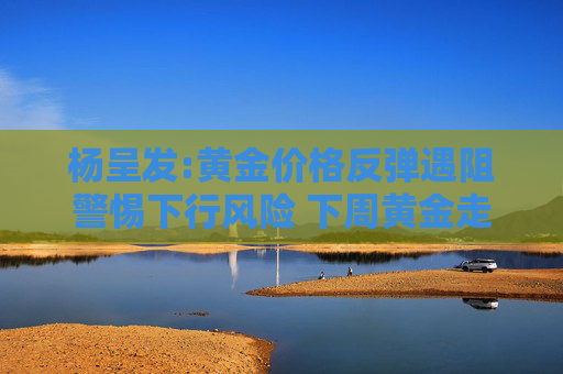 杨呈发:黄金价格反弹遇阻警惕下行风险 下周黄金走势分析