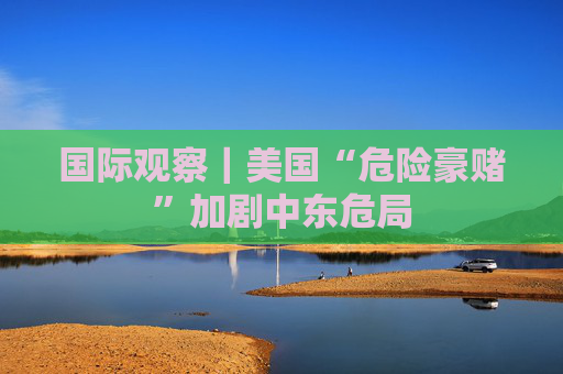 国际观察｜美国“危险豪赌”加剧中东危局