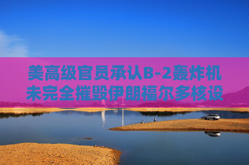 美高级官员承认B-2轰炸机未完全摧毁伊朗福尔多核设施