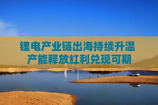 锂电产业链出海持续升温 产能释放红利兑现可期