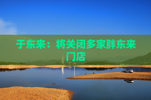 于东来：将关闭多家胖东来门店