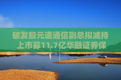 破发股元道通信副总拟减持 上市募11.7亿华融证券保荐