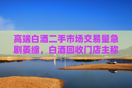 高端白酒二手市场交易量急剧萎缩，白酒回收门店主称现在没人买卖