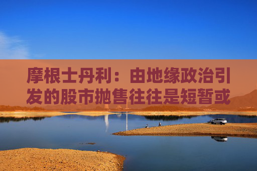摩根士丹利：由地缘政治引发的股市抛售往往是短暂或温和的