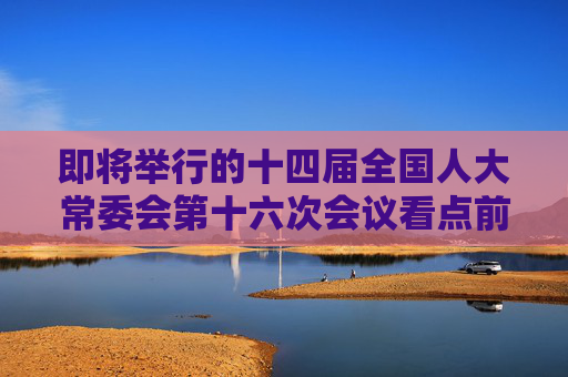 即将举行的十四届全国人大常委会第十六次会议看点前瞻