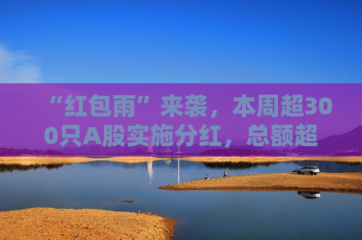 “红包雨”来袭，本周超300只A股实施分红，总额超两千亿