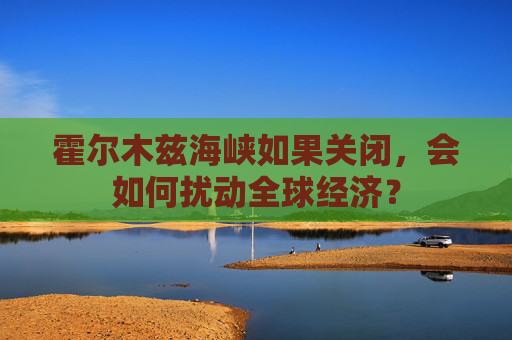 霍尔木兹海峡如果关闭，会如何扰动全球经济？