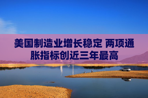 美国制造业增长稳定 两项通胀指标创近三年最高