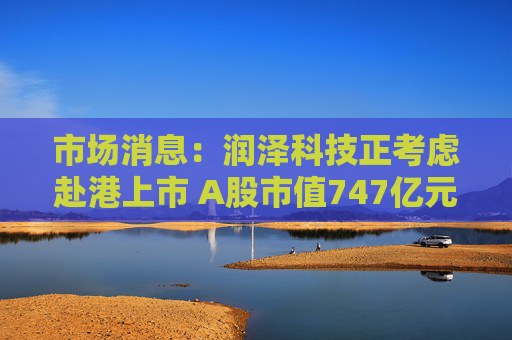 市场消息：润泽科技正考虑赴港上市 A股市值747亿元
