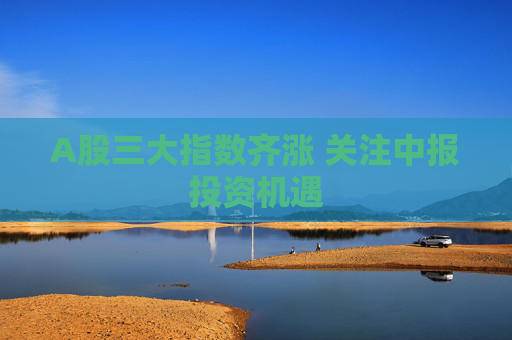 A股三大指数齐涨 关注中报投资机遇