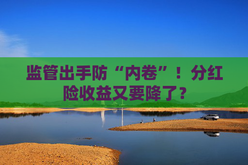 监管出手防“内卷”！分红险收益又要降了？