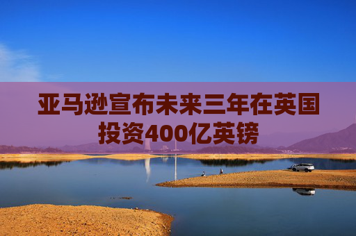 亚马逊宣布未来三年在英国投资400亿英镑