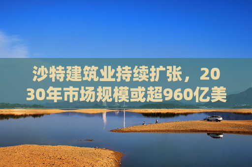 沙特建筑业持续扩张，2030年市场规模或超960亿美元