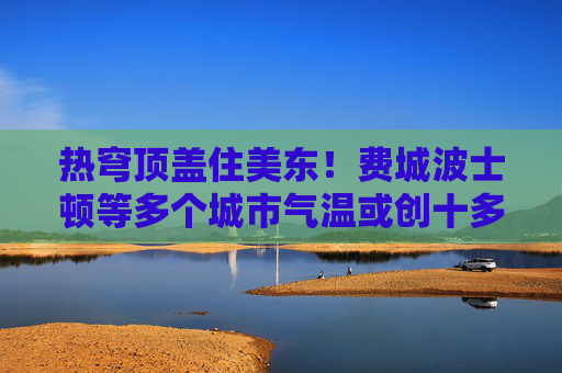 热穹顶盖住美东！费城波士顿等多个城市气温或创十多年来最高
