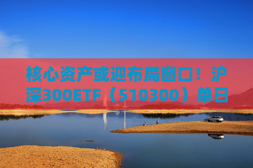 核心资产或迎布局窗口！沪深300ETF（510300）单日吸金11.5亿元